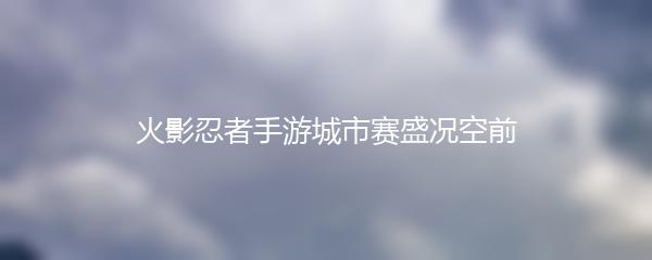 火影忍者手游城市赛盛况空前