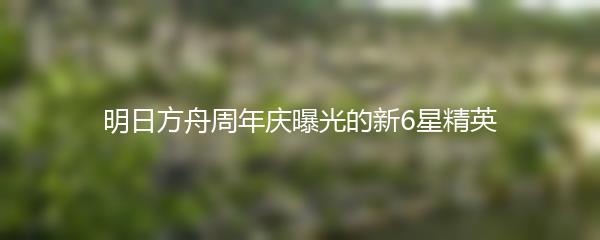 明日方舟周年庆曝光的新6星精英