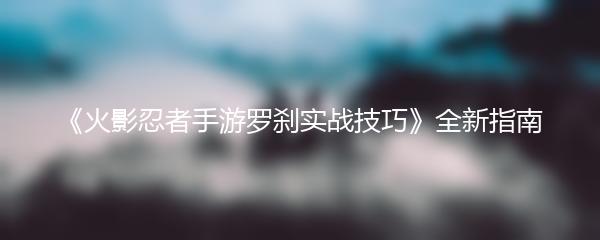 《火影忍者手游罗刹实战技巧》全新指南