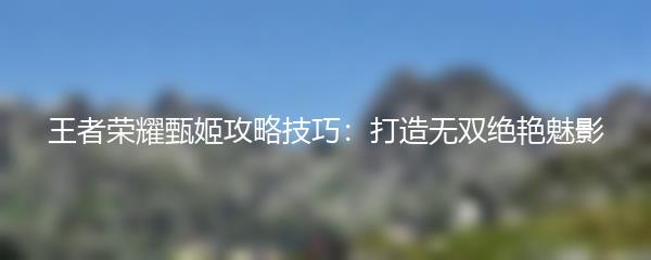 王者荣耀甄姬攻略技巧：打造无双绝艳魅影