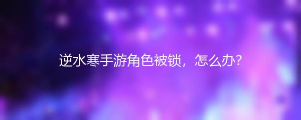 逆水寒手游角色被锁，怎么办？