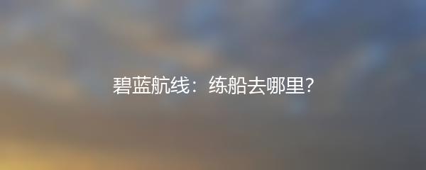 碧蓝航线：练船去哪里？