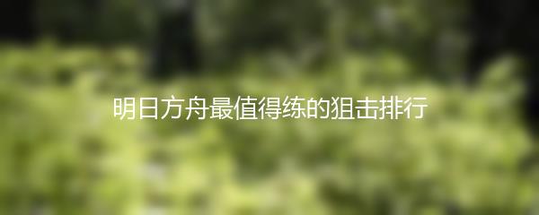 明日方舟最值得练的狙击排行