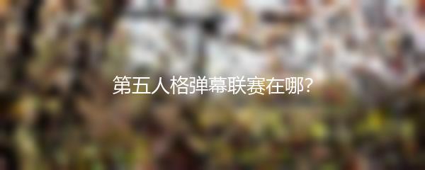 第五人格弹幕联赛在哪？