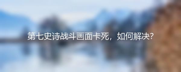 第七史诗战斗画面卡死，如何解决？