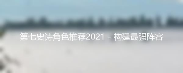 第七史诗角色推荐2021 - 构建最强阵容