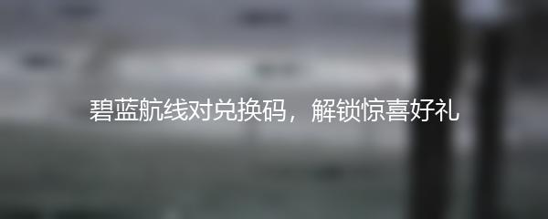 碧蓝航线对兑换码，解锁惊喜好礼