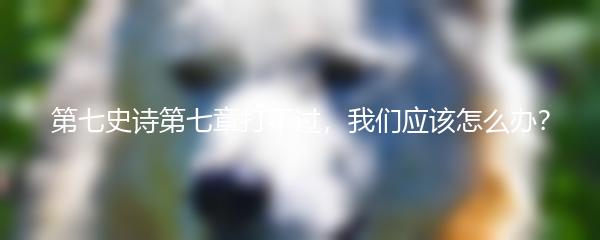 第七史诗第七章打不过，我们应该怎么办？