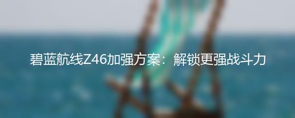 碧蓝航线Z46加强方案：解锁更强战斗力