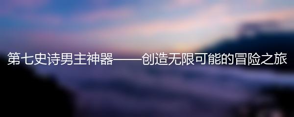 第七史诗男主神器——创造无限可能的冒险之旅