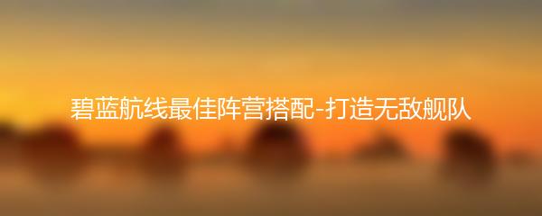 碧蓝航线最佳阵营搭配-打造无敌舰队