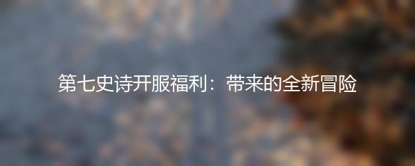 第七史诗开服福利：带来的全新冒险