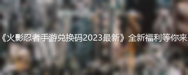 《火影忍者手游兑换码2023最新》全新福利等你来！