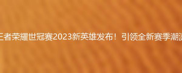 王者荣耀世冠赛2023新英雄发布！引领全新赛季潮流