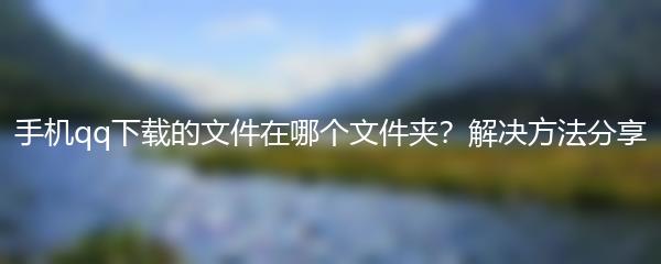 手机qq下载的文件在哪个文件夹？解决方法分享
