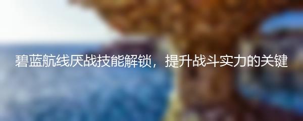 碧蓝航线厌战技能解锁，提升战斗实力的关键