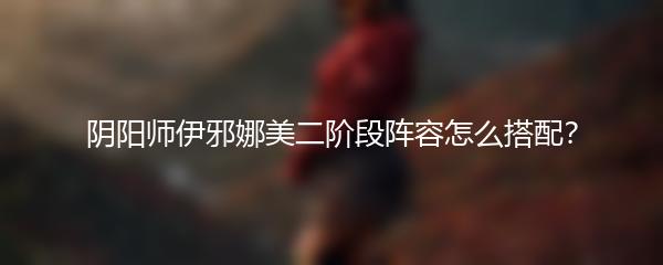 阴阳师伊邪娜美二阶段阵容怎么搭配？