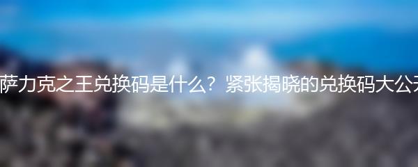 纳萨力克之王兑换码是什么？紧张揭晓的兑换码大公开！