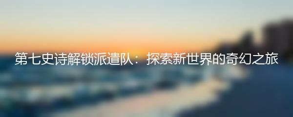 第七史诗解锁派遣队：探索新世界的奇幻之旅