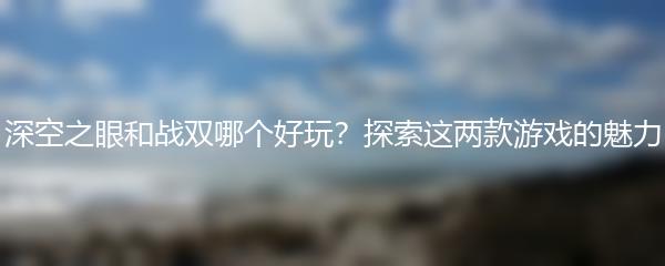 深空之眼和战双哪个好玩？探索这两款游戏的魅力