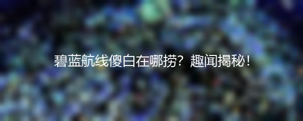 碧蓝航线傻白在哪捞？趣闻揭秘！