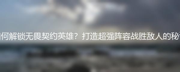 如何解锁无畏契约英雄？打造超强阵容战胜敌人的秘诀