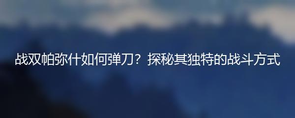 战双帕弥什如何弹刀？探秘其独特的战斗方式