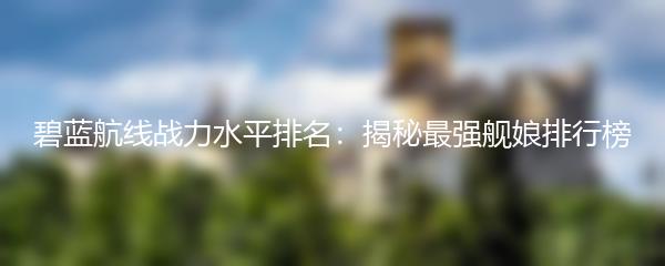 碧蓝航线战力水平排名：揭秘最强舰娘排行榜