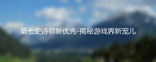 第七史诗萌新优先-揭秘游戏界新宠儿