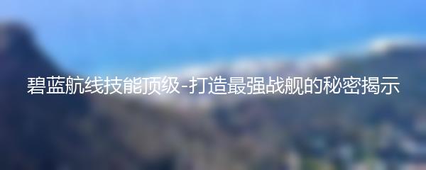 碧蓝航线技能顶级-打造最强战舰的秘密揭示