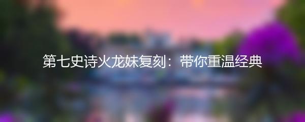 第七史诗火龙妹复刻：带你重温经典