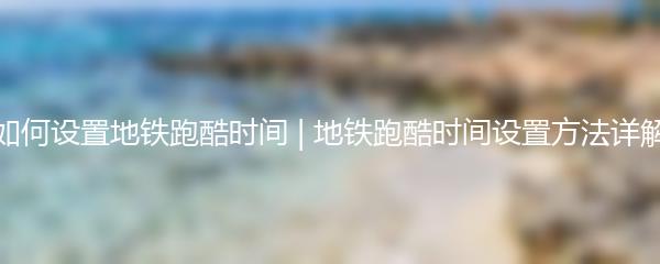 如何设置地铁跑酷时间 | 地铁跑酷时间设置方法详解