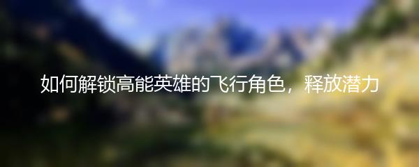 如何解锁高能英雄的飞行角色，释放潜力