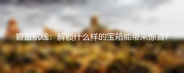 碧蓝航线：解锁什么样的宝箱能带来惊喜？