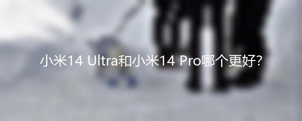 小米14 Ultra和小米14 Pro哪个更好？