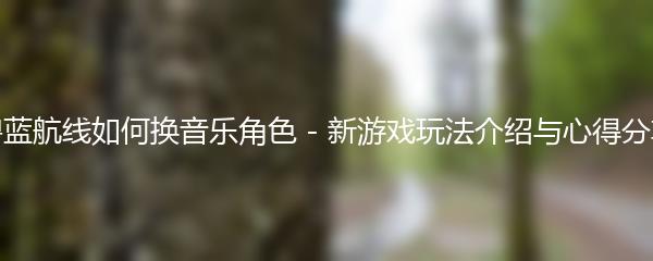 碧蓝航线如何换音乐角色 - 新游戏玩法介绍与心得分享