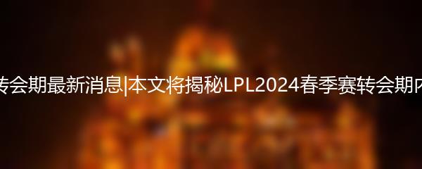 2024LPL春季赛转会期最新消息|本文将揭秘LPL2024春季赛转会期内曝出的最新动态