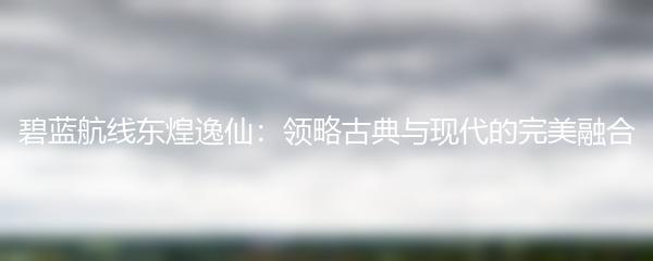 碧蓝航线东煌逸仙：领略古典与现代的完美融合