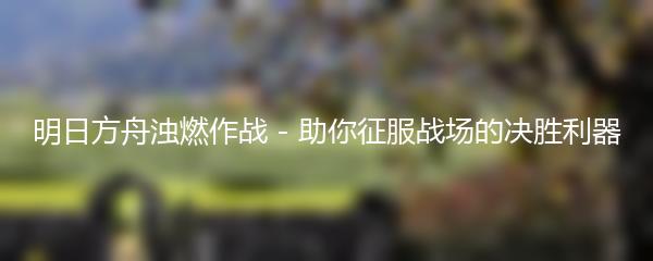 明日方舟浊燃作战 - 助你征服战场的决胜利器