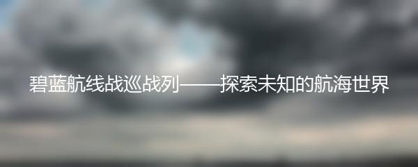 碧蓝航线战巡战列——探索未知的航海世界