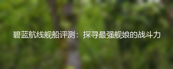 碧蓝航线舰船评测：探寻最强舰娘的战斗力