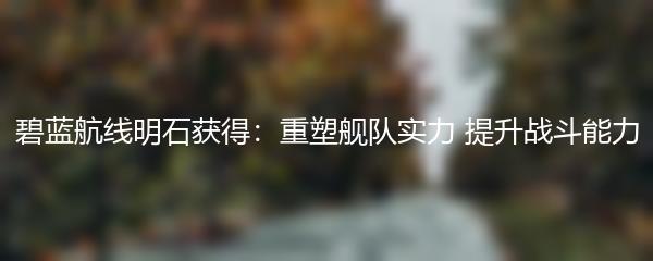 碧蓝航线明石获得：重塑舰队实力 提升战斗能力