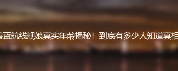 碧蓝航线舰娘真实年龄揭秘！到底有多少人知道真相？