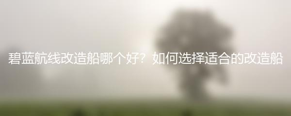 碧蓝航线改造船哪个好？如何选择适合的改造船