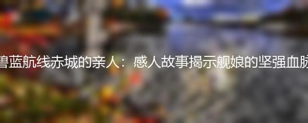 碧蓝航线赤城的亲人：感人故事揭示舰娘的坚强血脉