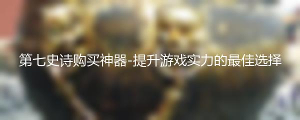 第七史诗购买神器-提升游戏实力的最佳选择