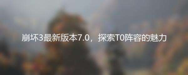 崩坏3最新版本7.0，探索T0阵容的魅力