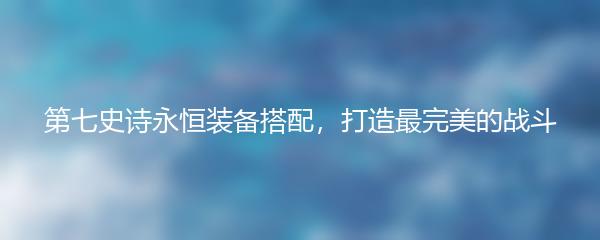 第七史诗永恒装备搭配，打造最完美的战斗