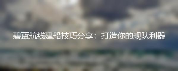 碧蓝航线建船技巧分享：打造你的舰队利器