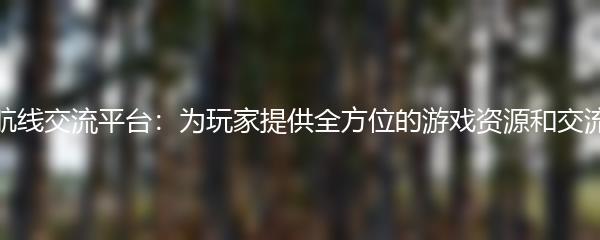 碧蓝航线交流平台：为玩家提供全方位的游戏资源和交流平台